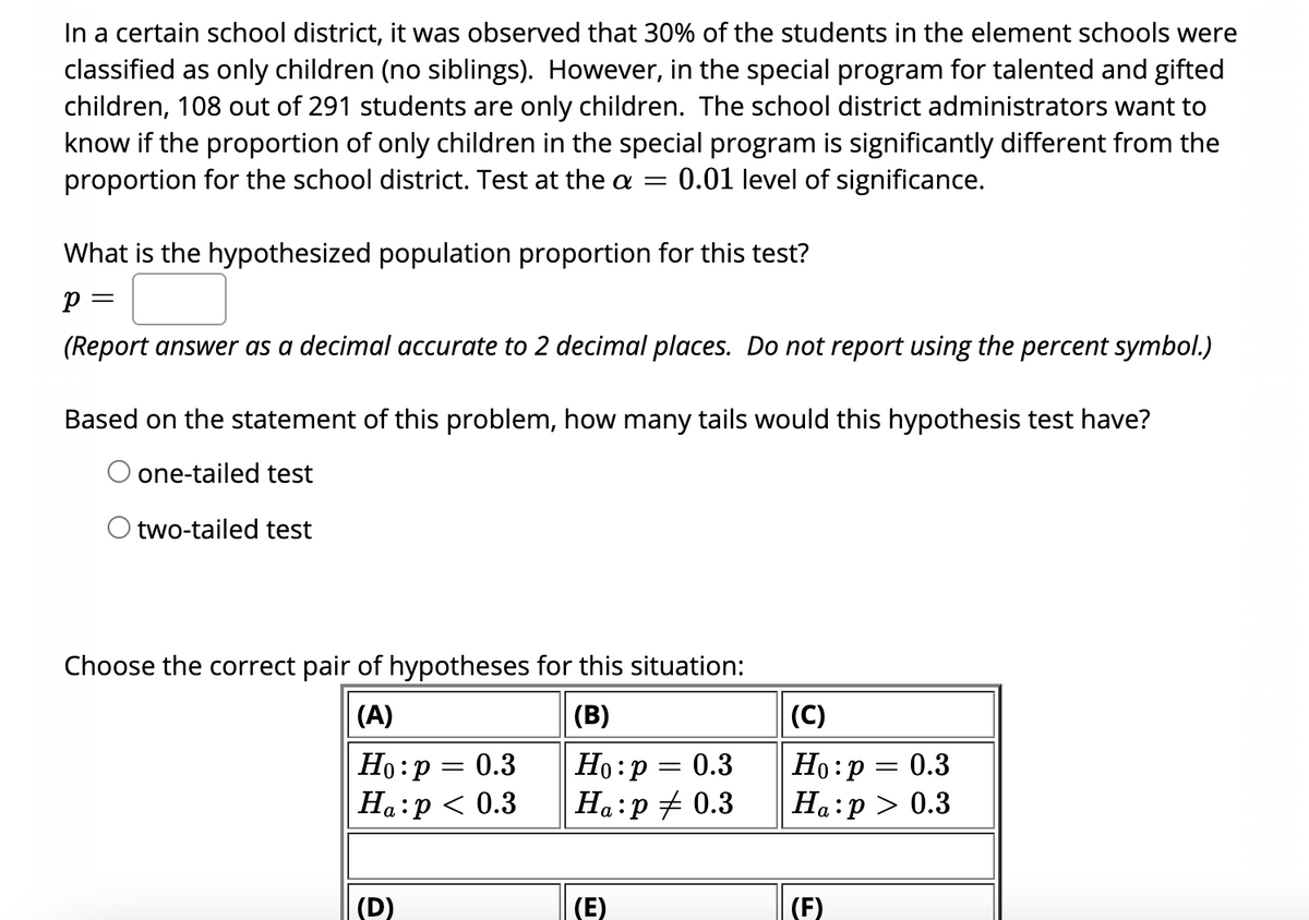 In a certain school district, it was observed that 30% of the students in the element schools were
classified as only children (no siblings). However, in the special program for talented and gifted
children, 108 out of 291 students are only children. The school district administrators want to
know if the proportion of only children in the special program is significantly different from the
proportion for the school district. Test at the a =
0.01 level of significance.
What is the hypothesized population proportion for this test?
(Report answer as a decimal accurate to 2 decimal places. Do not report using the percent symbol.)
Based on the statement of this problem, how many tails would this hypothesis test have?
one-tailed test
O two-tailed test
Choose the correct pair of hypotheses for this situation:
(A)
(B)
|(C)
Но: р — 0.3
Ha:p < 0.3
Но: р — 0.3
Ha:p + 0.3
Ho:p = 0.3
Ha:p > 0.3
(D)
(E)
(F)
