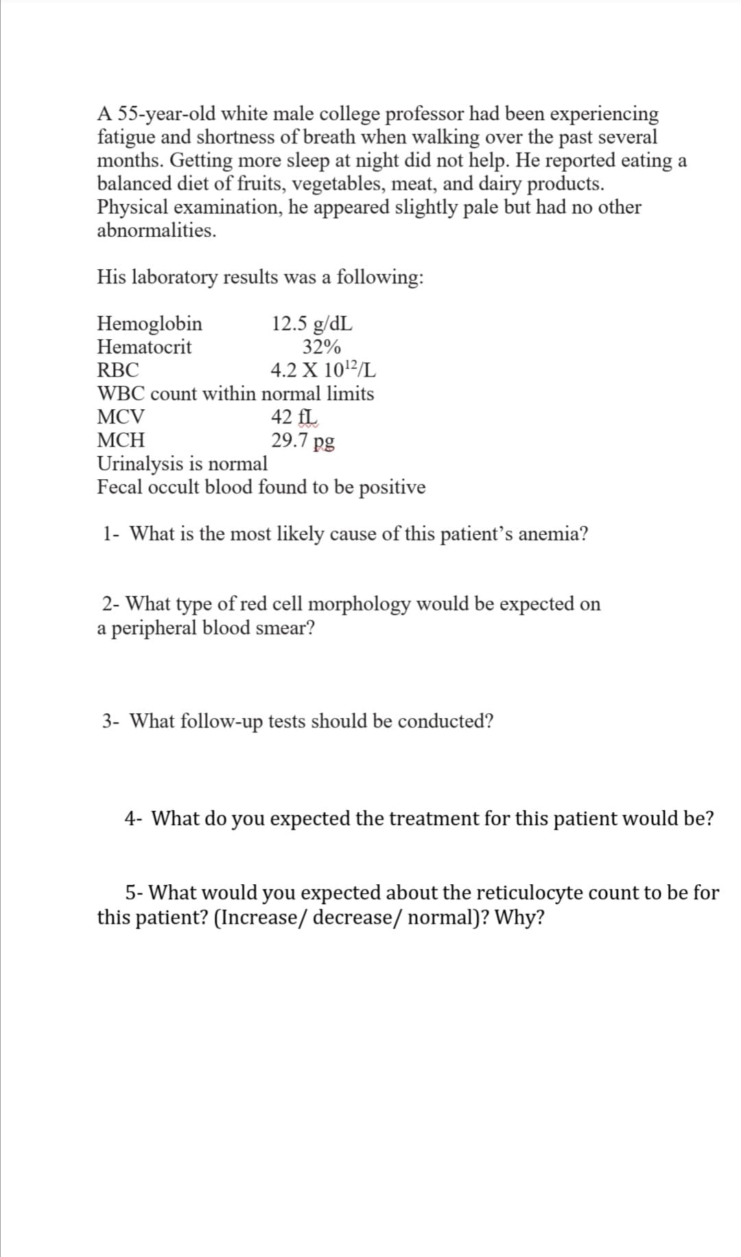 A 55-year-old white male college professor had been experiencing
fatigue and shortness of breath when walking over the past several
months. Getting more sleep at night did not help. He reported eating a
balanced diet of fruits, vegetables, meat, and dairy products.
Physical examination, he appeared slightly pale but had no other
abnormalities.
His laboratory results was a following:
12.5 g/dL
Hemoglobin
Hematocrit
32%
RBC
4.2 X 1012/L
WBC count within normal limits
42 fL
29.7 pg
MCV
МСH
Urinalysis is normal
Fecal occult blood found to be positive
1- What is the most likely cause of this patient's anemia?
2- What type of red cell morphology would be expected on
a peripheral blood smear?
3- What follow-up tests should be conducted?
4- What do you expected the treatment for this patient would be?
5- What would you expected about the reticulocyte count to be for
this patient? (Increase/ decrease/ normal)? Why?
