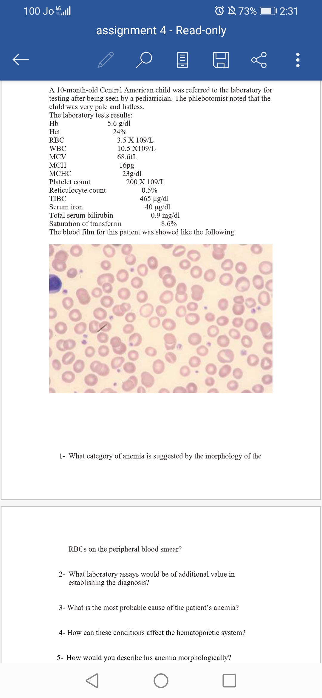 100 Jo .ull
O N 73%
)1 2:31
assignment 4 - Read-only
A 10-month-old Central American child was referred to the laboratory for
testing after being seen by a pediatrician. The phlebotomist noted that the
child was very pale and listless.
The laboratory tests results:
Hb
5.6 g/dl
Hct
24%
RBC
3.5 X 109/L
WBC
10.5 X109/L
MCV
68.6fL
1брg
23g/dl
200 X 109/L
МСН
МСНС
Platelet count
Reticulocyte count
TIBC
0.5%
465 µg/dl
40 µg/dl
0.9 mg/dl
8.6%
Serum iron
Total serum bilirubin
Saturation of transferrin
The blood film for this patient was showed like the following
1- What category of anemia is suggested by the morphology of the
RBCS on the peripheral blood smear?
2- What laboratory assays would be of additional value in
establishing the diagnosis?
3- What is the most probable cause of the patient's anemia?
4- How can these conditions affect the hematopoietic system?
5- How would you describe his anemia morphologically?
