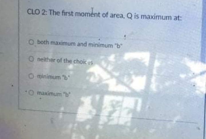 CLO 2: The first moment of area, Q is maximum at:
O both maximum and minimum "b"
O neither of the choices
O minimum "b
O maximum "b
