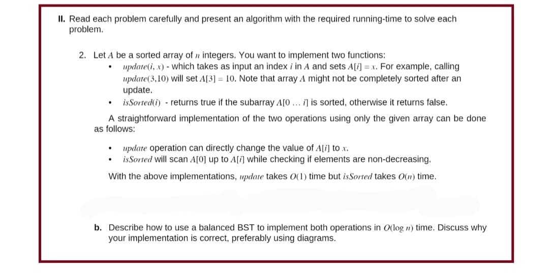 II. Read each problem carefully and present an algorithm with the required running-time to solve each
problem.
2. Let A be a sorted array of integers. You want to implement two functions:
.
update(i, x) - which takes as input an index i in A and sets A[i] = x. For example, calling
update (3,10) will set A[3] = 10. Note that array A might not be completely sorted after an
update.
is Sorted(i) returns true if the subarray A[0... i] is sorted, otherwise it returns false.
A straightforward implementation of the two operations using only the given array can be done
as follows:
update operation can directly change the value of A[i] to x.
is Sorted will scan A[0] up to A[i] while checking if elements are non-decreasing.
With the above implementations, update takes O(1) time but is Sorted takes O(n) time.
b. Describe how to use a balanced BST to implement both operations in O(log n) time. Discuss why
your implementation is correct, preferably using diagrams.