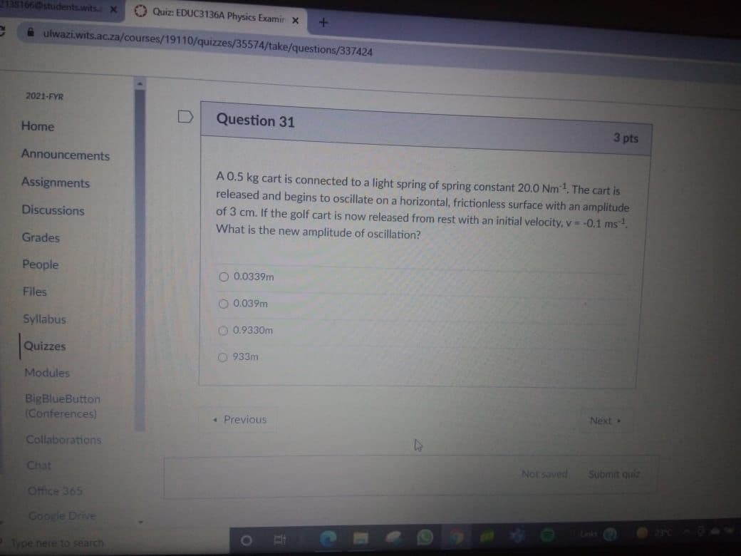 2138166students.wits x
O Quiz: EDUC3136A Physics Examir x
a ulwazi.wits.ac.za/courses/19110/quizzes/35574/take/questions/337424
2021-FYR
Question 31
Home
3 pts
Announcements
A 0.5 kg cart is connected to a light spring of spring constant 20.0 Nm1. The cart is
released and begins to oscillate on a horizontal, frictionless surface with an amplitude
Assignments
of 3 cm. If the golf cart is now released from rest with an initial velocity, v = -0.1 ms.
What is the new amplitude of oscillation?
Discussions
Grades
People
O 0.0339m
Files
O 0.039m
Syllabus
330m
|Quizes
933m
Modules
BigBlueButton
(Conferences)
Next
• Previous
Collaborations
Chat
Not saved
Submit quiz
Office 365
Google Drive
0O
Type nere to search
