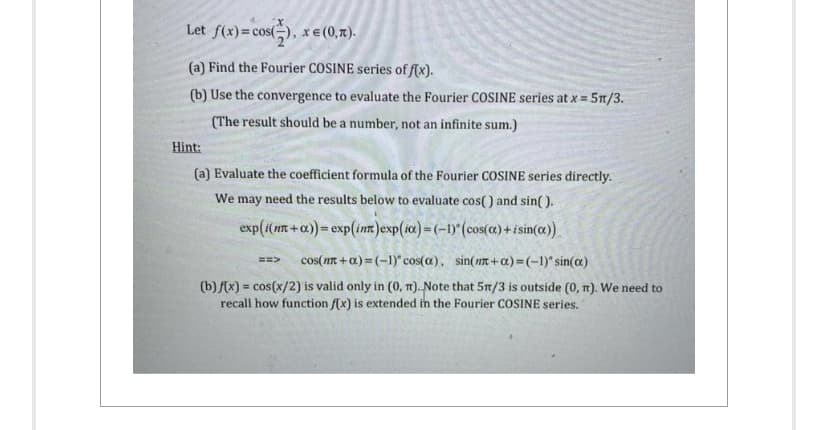 Let f(x) = cos(2), x = (0,r).
(a) Find the Fourier COSINE series of f(x).
(b) Use the convergence to evaluate the Fourier COSINE series at x = 5π/3.
(The result should be a number, not an infinite sum.)
Hint:
(a) Evaluate the coefficient formula of the Fourier COSINE series directly.
We may need the results below to evaluate cos() and sin().
exp(i(mn+a))= exp(int)exp(ix)=(-1)" (cos(a)+isin(x))
==> cos(m+a)=(-1)" cos(a), sin(n+a)=(-1)" sin(x)
(b) f(x) = cos(x/2) is valid only in (0, π). Note that 5m/3 is outside (0, π). We need to
recall how function f(x) is extended in the Fourier COSINE series.