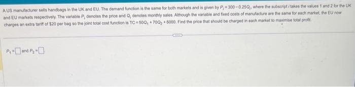 AUS manufacturer sells handbags in the UK and EU. The demand function is the same for both markets and is given by P,=300-0250,, where the subscript i takes the values 1 and 2 for the UK
and EU markets respectively. The variable P, denotes the price and Q, denotes monthly sales. Although the variable and fixed costs of manufacture are the same for each market, the EU now
charges an extra tariff of $20 per bag so the joint total cost function is TC 500, +70Q₂ + 5000. Find the price that should be charged in each market to maximise total profit.
P₁-and P₂ -