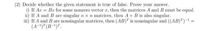 (2) Decide whether the given statement is true of false. Prove your answer.
i) If Az = Bx for some nonzero vector x, then the matrices A and B must be equal.
ii) If A and B are singular n x n matrices, then A + B is also singular.
iii) If A and B are nonsingular matrices, then (AB) is nonsingular and ((AB)")-¹ =
(A-1) (B-1)T.