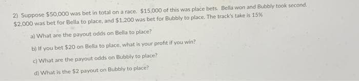 2) Suppose $50,000 was bet in total on a race. $15,000 of this was place bets. Bella won and Bubbly took second.
$2,000 was bet for Bella to place, and $1,200 was bet for Bubbly to place. The track's take is 15%
a) What are the payout odds on Bella to place?
b) If you bet $20 on Bella to place, what is your profit if you win?
c) What are the payout odds on Bubbly to place?
d) What is the $2 payout on Bubbly to place?