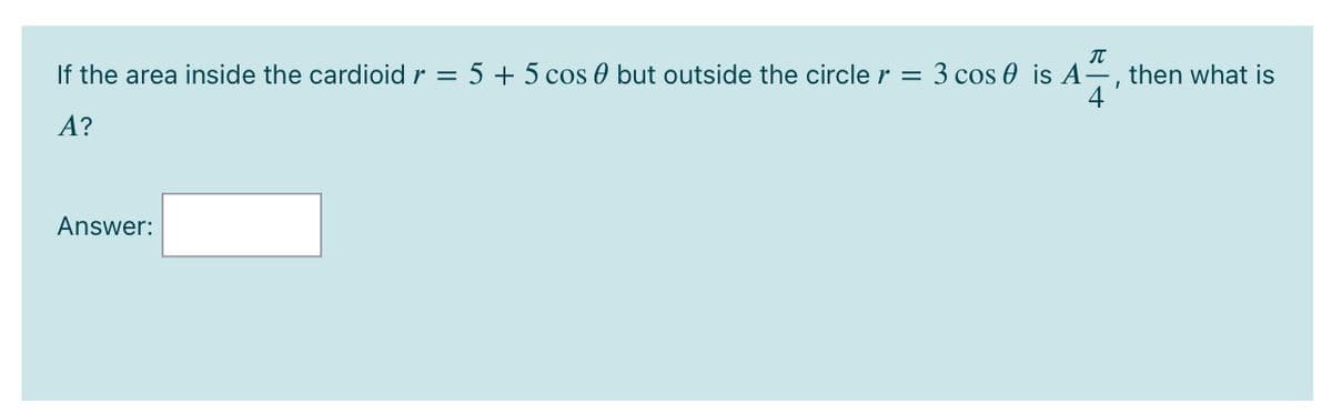 If the area inside the cardioid r = 5 + 5 cos 0 but outside the circle r = 3 cos 0 is A2, then what is
4
A?
Answer:
