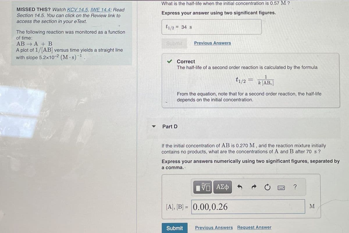 MISSED THIS? Watch KCV 14.5, IWE 14.4; Read
Section 14.5. You can click on the Review link to
access the section in your eText.
The following reaction was monitored as a function
of time:
ABA + B
A plot of 1/[AB] versus time yields a straight line
with slope 5.2x10-2 (M-s) 1.
What is the half-life when the initial concentration is 0.57 M?
Express your answer using two significant figures.
=
1/2 34 s
Submit
Previous Answers
Correct
4
Part D
The half-life of a second order reaction is calculated by the formula
1
t1/2 = k [AB]
From the equation, note that for a second order reaction, the half-life
depends on the initial concentration.
If the initial concentration of AB is 0.270 M, and the reaction mixture initially
contains no products, what are the concentrations of A and B after 70 s?
Express your answers numerically using two significant figures, separated by
a comma.
ΜΕ ΑΣΦ
[A], [B]=0.00, 0.26
Submit
Previous Answers Request Answer
?
M