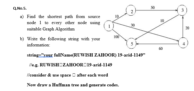 Q.No.5.
50
3
a) Find the shortest path from source
10
10
node 1 to every other node using
1
30
suitable Graph Algorithm
100
b) Write the following string with your
information:
5
4
60
string="your fullName(RUWISH ZAHOOR) 19-arid-1149"
lle.g. RUWISHOZAHOORD19-arid-1149
Ilconsider & use space I after each word
Now draw a Huffman tree and generate codes.
20
