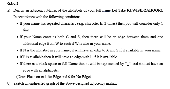 Q.No.2:
a) Design an adjacency Matrix of the alphabets of your full name(Let Take RUWISH-ZAHOOR).
In accordance with the following conditions:
• If your name has repeated characters (e.g. character E, 2 times) then you will consider only 1
time.
• If your Name contains both G and s, then there will be an edge between them and one
additional edge from W to each if W is also in your name.
• If N is the alphabet in your name, it will have an edge to A and S if it available in your name.
• IfP is available then it will have an edge with L if it is available.
• If there is a blank space in full Name then it will be represented by “_", and it must have an
edge with all alphabets.
(Note: Place on in 1 for Edge and 0 for No Edge)
oni
b) Sketch an undirected graph of the above designed adjacency matrix.
