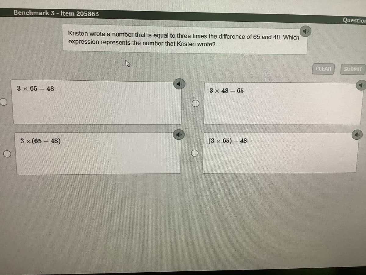 Benchmark 3 - Item 205863
Question
Kristen wrote a number that is equal to three times the difference of 65 and 48. Which
expression represents the number that Kristen wrote?
CLEAR
SUBMIT
3 x 65 - 48
3 x 48 – 65
3 x (65 – 48)
(3 x 65) - 48
