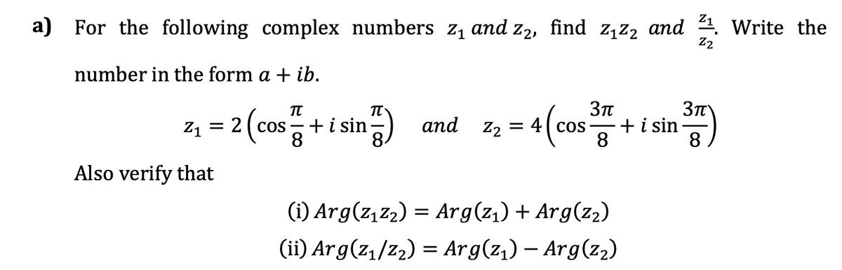 Z1
a) For the following complex numbers z, and z2, find z,z2 and 4. Write the
Z2
number in the form a + ib.
z1 = 2(cos - + i sin
8
+i sin
аnd z, 3D 4 ( сos —
8
8.
Also verify that
(i) Arg(z,z2) = Arg(z,) + Arg(z2)
(ii) Arg(z,/z2) = Arg(z,) – Arg(z2)
