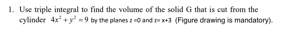 1. Use triple integral to find the volume of the solid G that is cut from the
cylinder 4x? + y² =9 by the planes z =0 and z= x+3 (Figure drawing is mandatory).
