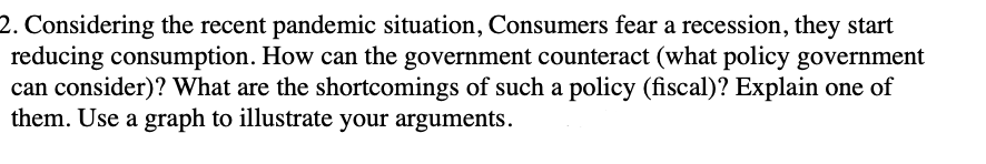 2. Considering the recent pandemic situation, Consumers fear a recession, they start
reducing consumption. How can the government counteract (what policy government
can consider)? What are the shortcomings of such a policy (fiscal)? Explain one of
them. Use a graph to illustrate your arguments.
