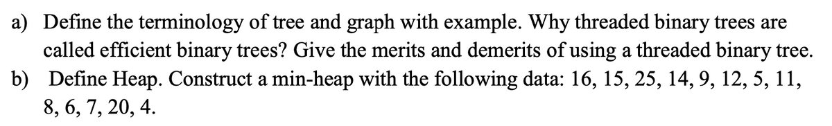 a) Define the terminology of tree and graph with example. Why threaded binary trees are
called efficient binary trees? Give the merits and demerits of using a threaded binary tree.
b) Define Heap. Construct a min-heap with the following data: 16, 15, 25, 14, 9, 12, 5, 11,
8, 6, 7, 20, 4.
