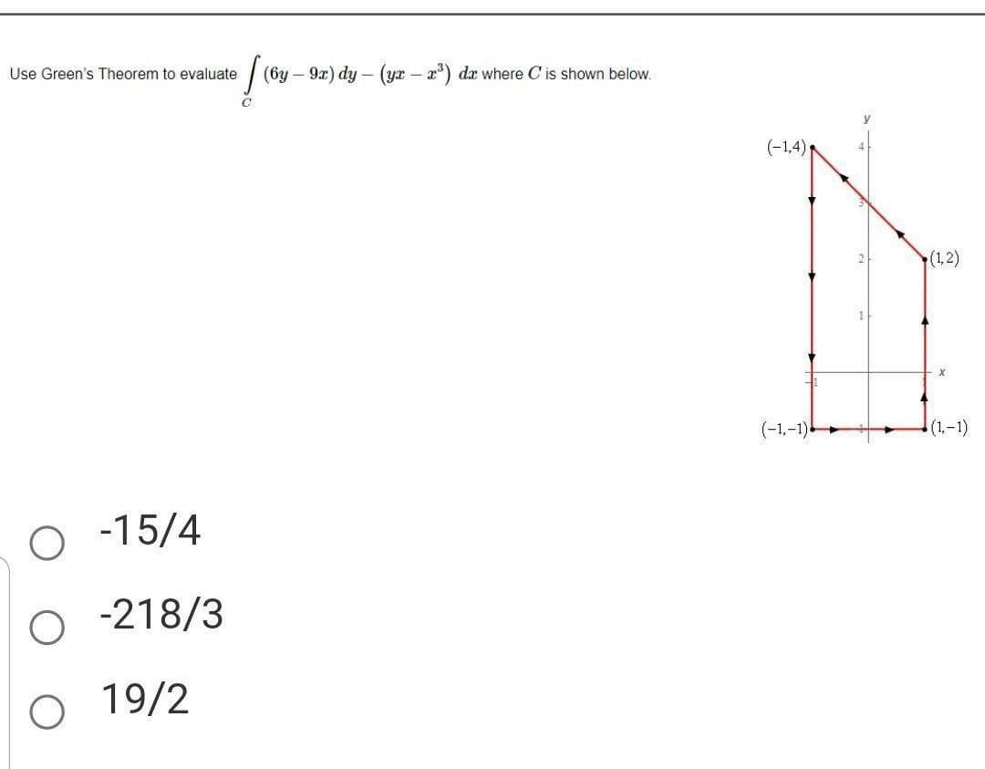 Use Green's Theorem to evaluate
-15/4
O -218/3
O 19/2
[ (6y - 9x) dy - (yr - 2³) dr where C'is shown below.
(-1,4) R
(-1,-1)
(1,2)
(1,-1)