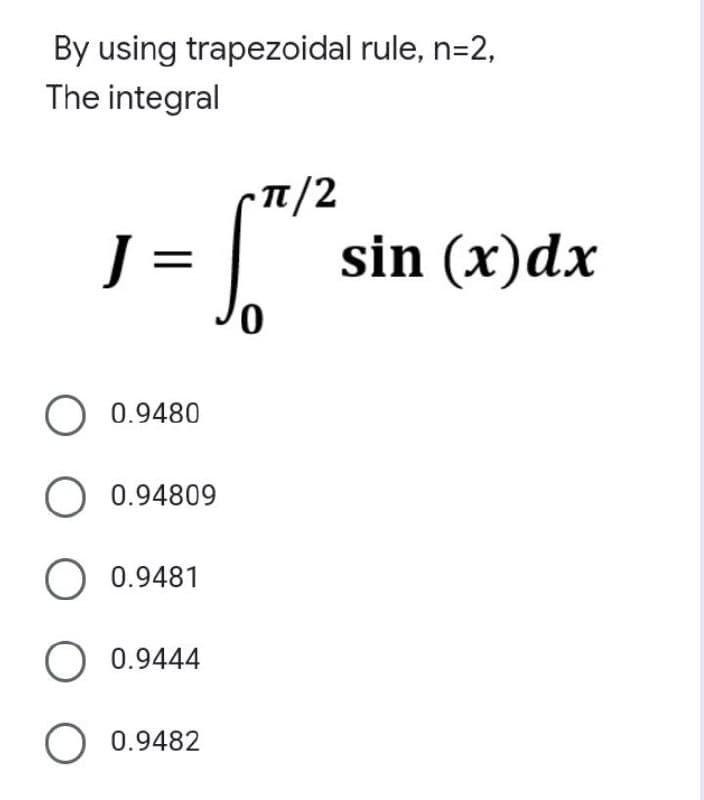 By using trapezoidal rule, n=2,
The integral
J =
O 0.9480
O 0.94809
O 0.9481
O 0.9444
O 0.9482
0
T/2
sin (x) dx