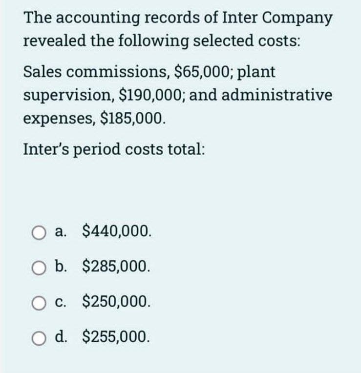 The accounting records of Inter Company
revealed the following selected costs:
Sales commissions, $65,000; plant
supervision, $190,000; and administrative
expenses, $185,000.
Inter's period costs total:
a. $440,000.
O b. $285,000.
O c. $250,000.
O d. $255,000.