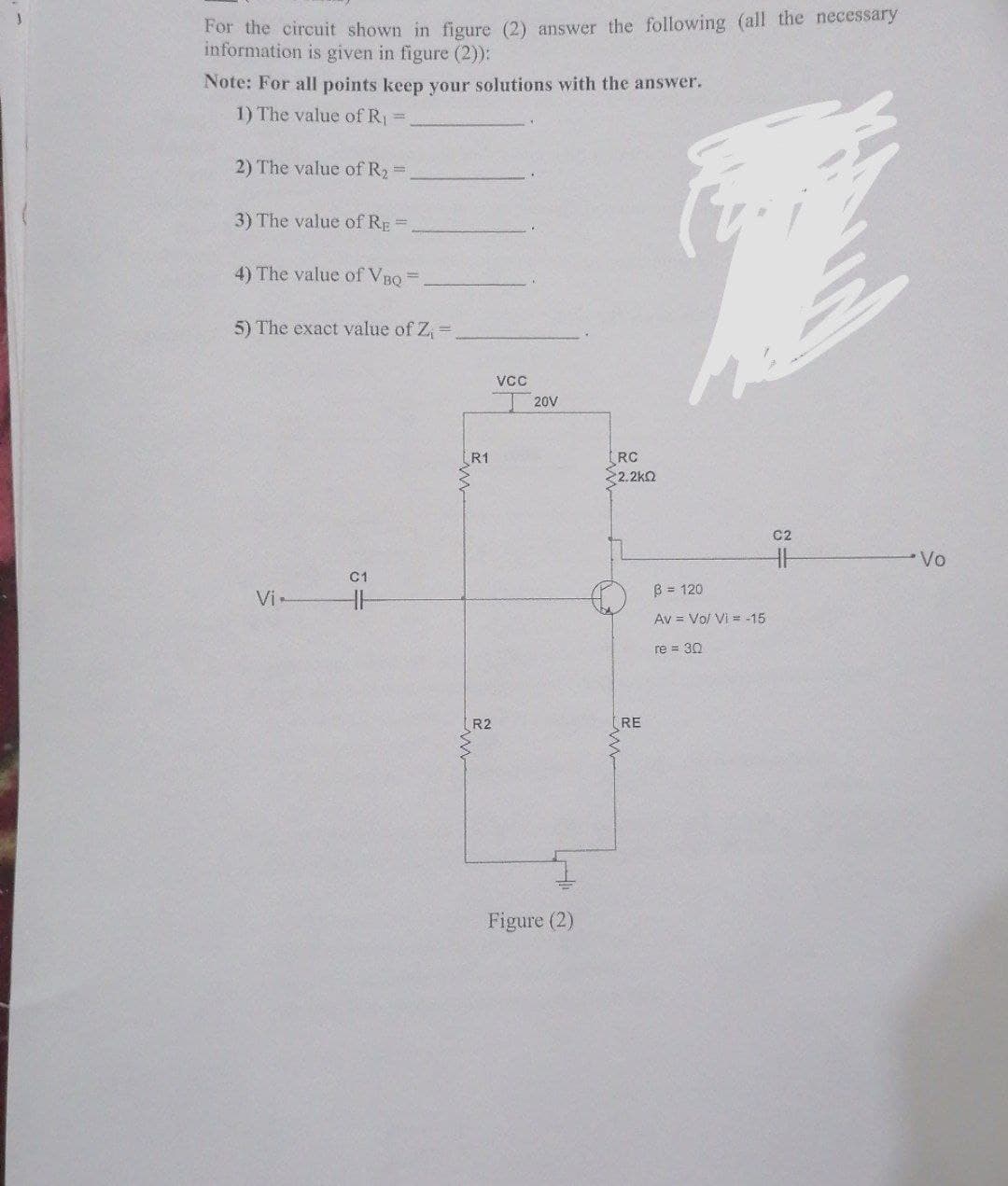 For the circuit shown in figure (2) answer the following (all the necessary
information is given in figure (2)):
Note: For all points keep your solutions with the answer.
1) The value of R₁ =
2) The value of R₂ =
3) The value of RE=
4) The value of VBQ
5) The exact value of Z₁ =
Vi-
C1
H
R1
R2
VCC
20V
Figure (2)
[RC
<2.2ΚΩ
RE
B = 120
Av = Vol Vi= -15
re = 30
C2
H
Vo