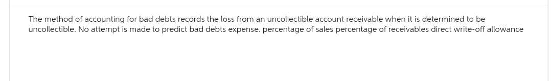 The method of accounting for bad debts records the loss from an uncollectible account receivable when it is determined to be
uncollectible. No attempt is made to predict bad debts expense. percentage of sales percentage of receivables direct write-off allowance