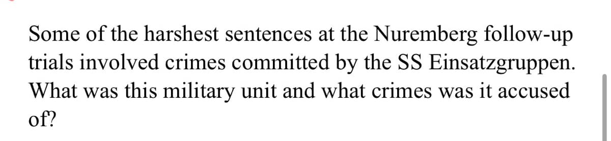 Some of the harshest sentences at the Nuremberg follow-up
trials involved crimes committed by the SS Einsatzgruppen.
What was this military unit and what crimes was it accused
of?