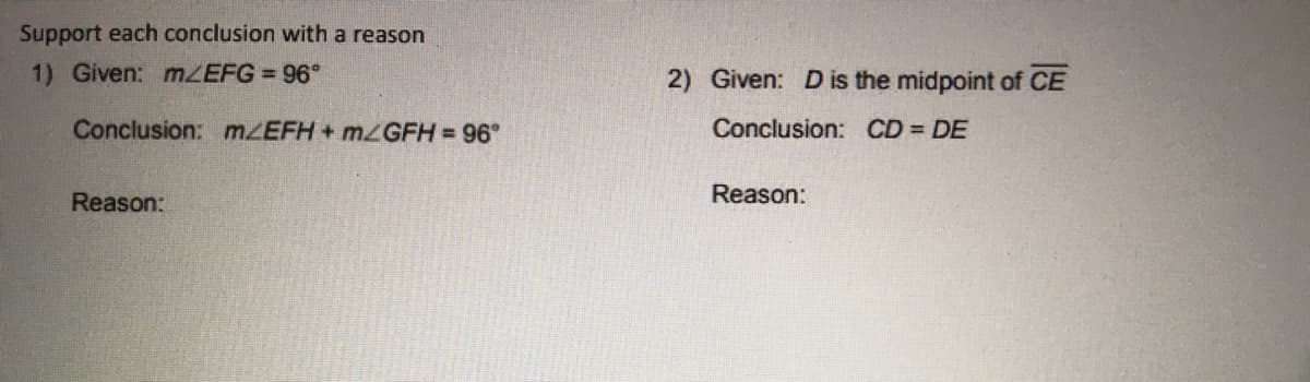 Support each conclusion with a reason
1) Given: MZEFG 96°
2) Given: D is the midpoint of CE
Conclusion: mZEFH+ MGFH= 96°
Conclusion: CD = DE
Reason:
Reason:
