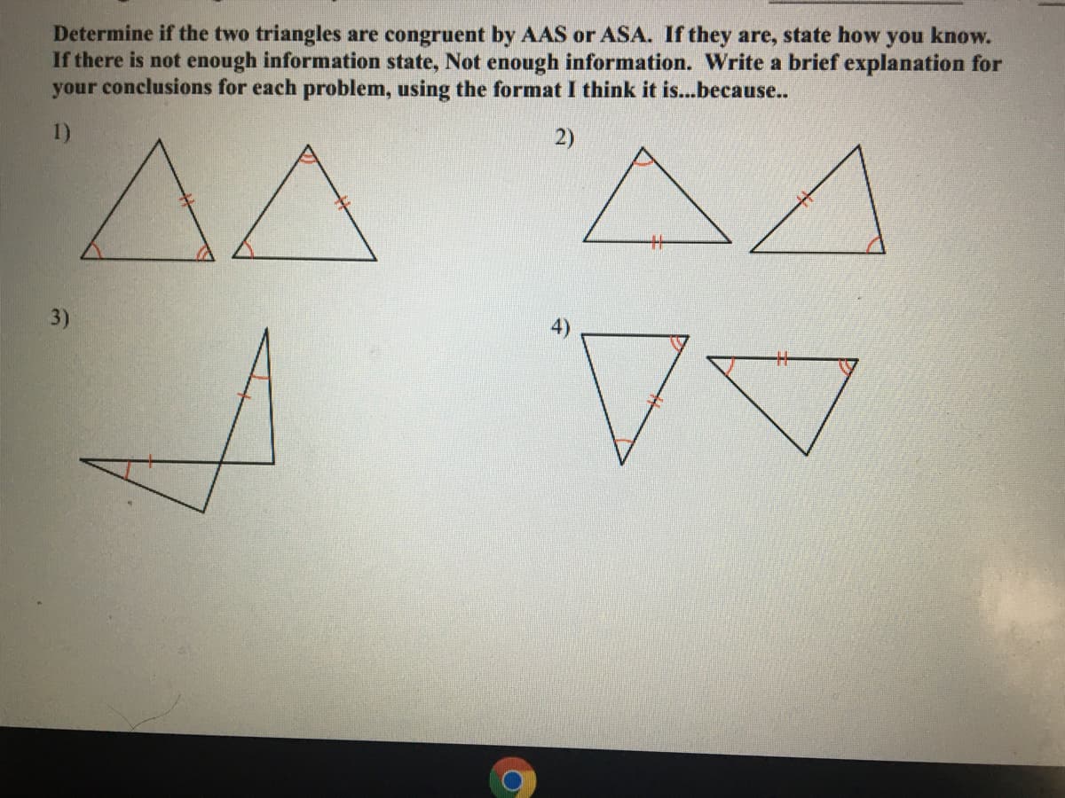 Determine if the two triangles are congruent by AAS or ASA. If they are, state how you know.
If there is not enough information state, Not enough information. Write a brief explanation for
your conclusions for each problem, using the format I think it is...because...
AA 'AA
1)
2)
3)
