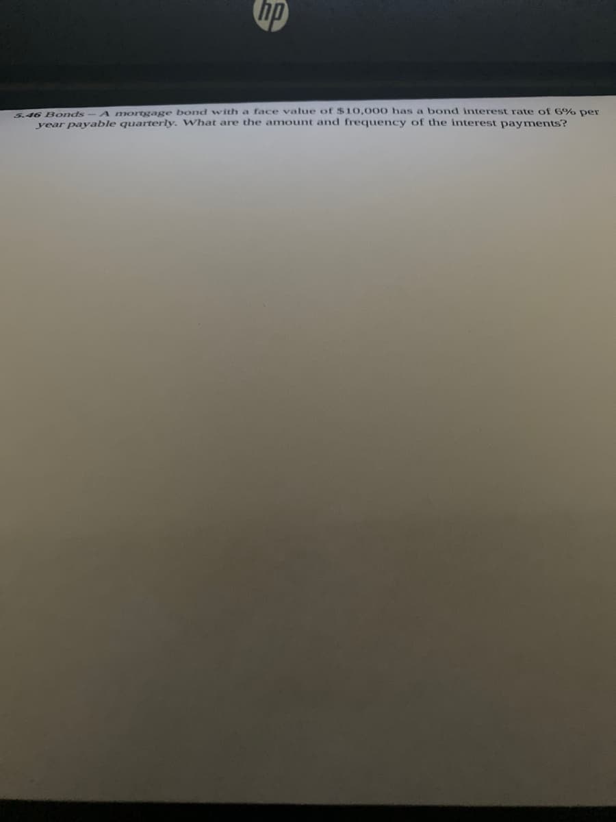 d6 Bonds- A mortgage bond with a face value of $10,000 has a bond interest rate of 6% per
year payable quarterly. What are the amount and frequency of the interest payments?
