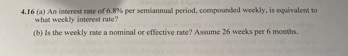 4.16 (a) An interest rate of 6.8% per semiannual period, compounded weekly, is equivalent to
what weekly interest rate?
(b) Is the weekly rate a nominal or effective rate? Assume 26 weeks per 6 months.
