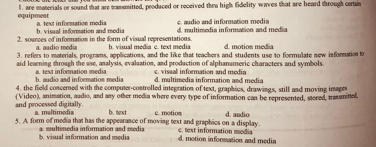 1. are materials or sound that are transmitted, produced or received thru high fidelity waves that are heard through certain
equipment
a. text information media
b. visual information and media
c. audio and information media
d. multimedia information and media
2. sources of information in the form of visual representations.
b. visual media c. text media
a. audio media
d. motion media
3. refers to materials, programs, applications, and the like that teachers and students use to formulate new information to
aid learning through the use, analysis, evaluation, and production of alphanumeric characters and symbols.
a. text information media
b. audio and information media
4. the field concerned with the computer-controlled integration of text, graphics, drawings, still and moving images
(Video), animation, audio, and any other media where every type of information can be represented, stored, transmitted,
and processed digitally.
a. multimedia
c. visual information and media
d. multimedia information and media
b. text
c. motion
d. audio
5. A form of media that has the appearance of moving text and graphics on a display.
c. text information media
d. motion information and media
a. multimedia information and media
b. visual information and media
