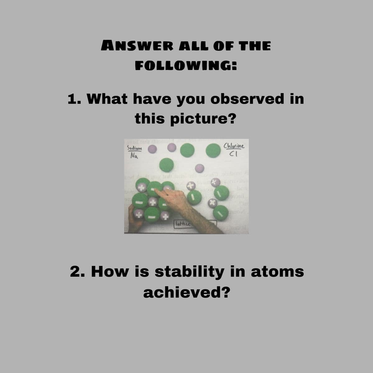 ANSWER ALL OF THE
FOLLOWING:
1. What have you observed in
this picture?
od arh a mo
Sodium
Na
Chlorine
CI
Tattice
2. How is stability in atoms
achieved?
