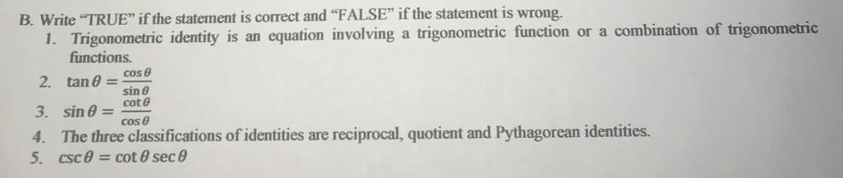 B. Write "TRUE" if the statement is correct and "FALSE" if the statement is
wrong.
1. Trigonometric identity is an equation involving a trigonometric function or a combination of trigonometric
functions.
Cos 8
2. tan 0 =
%3D
sin e
cote
3. sin 0 =
cos 0
4. The three classifications of identities are reciprocal, quotient and Pythagorean identities.
5. csc0 = cot 0 sec e
