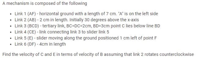 A mechanism is composed of the following
• Link 1 (AF) - horizontal ground with a length of 7 cm. "A" is on the left side
• Link 2 (AB) - 2 cm in length. Initially 30 degrees above the x-axis
• Link 3 (BCD) - tertiary link, BC=DC=2cm, BD=3cm point C lies below line BD
• Link 4 (CE) - link connecting link 3 to slider link 5
• Link 5 (E) - slider moving along the ground positioned 1 cm left of point F
• Link 6 (DF) - 4cm in length
Find the velocity of C and E in terms of velocity of B assuming that link 2 rotates counterclockwise
