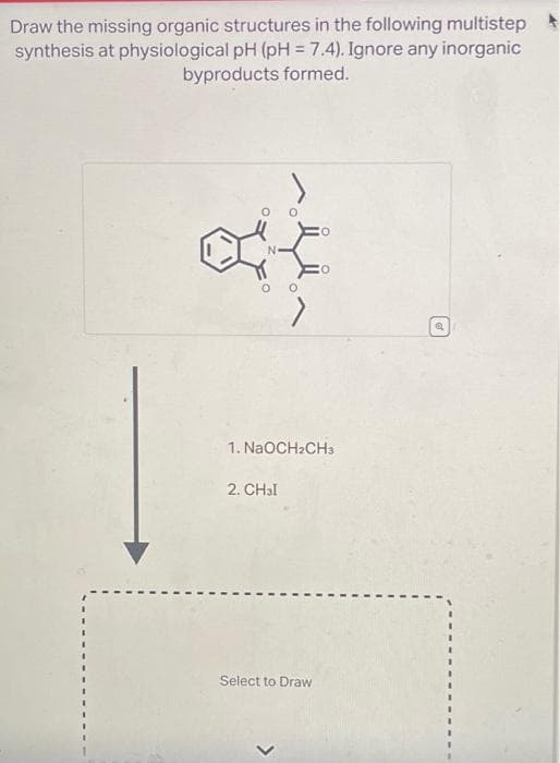 Draw the missing organic structures in the following multistep
synthesis at physiological pH (pH = 7.4). Ignore any inorganic
byproducts formed.
N
1. NaOCH₂CH3
2. CH₂I
Select to Draw
Q