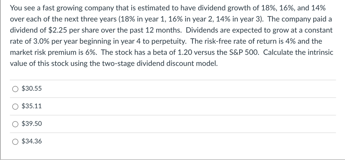 You see a fast growing company that is estimated to have dividend growth of 18%, 16%, and 14%
over each of the next three years (18% in year 1, 16% in year 2, 14% in year 3). The company paid a
dividend of $2.25 per share over the past 12 months. Dividends are expected to grow at a constant
rate of 3.0% per year beginning in year 4 to perpetuity. The risk-free rate of return is 4% and the
market risk premium is 6%. The stock has a beta of 1.20 versus the S&P 500. Calculate the intrinsic
value of this stock using the two-stage dividend discount model.
$30.55
$35.11
$39.50
$34.36