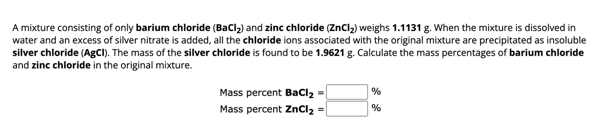 A mixture consisting of only barium chloride (BaCl₂) and zinc chloride (ZnCl₂) weighs 1.1131 g. When the mixture is dissolved in
water and an excess of silver nitrate is added, all the chloride ions associated with the original mixture are precipitated as insoluble
silver chloride (AgCl). The mass of the silver chloride is found to be 1.9621 g. Calculate the mass percentages of barium chloride
and zinc chloride in the original mixture.
Mass percent BaCl2
Mass percent ZnCl₂
=
=
%
%