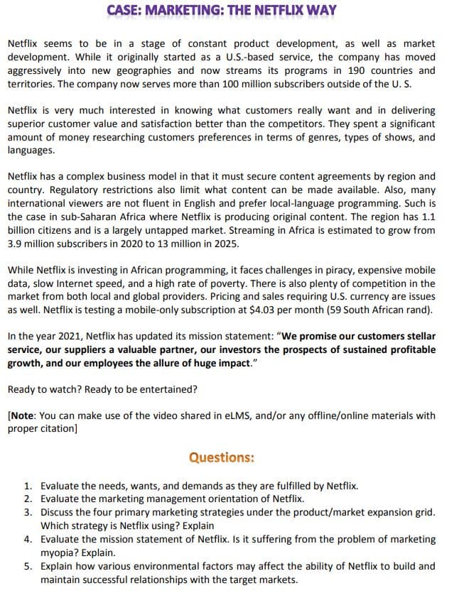 CASE: MARKETING: THE NETFLIX WAY
Netflix seems to be in a stage of constant product development, as well as market
development. While it originally started as a U.S.-based service, the company has moved
aggressively into new geographies and now streams its programs in 190 countries and
territories. The company now serves more than 100 million subscribers outside of the U. S.
Netflix is very much interested in knowing what customers really want and in delivering
superior customer value and satisfaction better than the competitors. They spent a significant
amount of money researching customers preferences in terms of genres, types of shows, and
languages.
Netflix has a complex business model in that it must secure content agreements by region and
country. Regulatory restrictions also limit what content can be made available. Also, many
international viewers are not fluent in English and prefer local-language programming. Such is
the case in sub-Saharan Africa where Netflix is producing original content. The region has 1.1
billion citizens and is a largely untapped market. Streaming in Africa is estimated to grow from
3.9 million subscribers in 2020 to 13 million in 2025.
While Netflix is investing in African programming, it faces challenges in piracy, expensive mobile
data, slow Internet speed, and a high rate of poverty. There is also plenty of competition in the
market from both local and global providers. Pricing and sales requiring U.S. currency are issues
as well. Netflix is testing a mobile-only subscription at $4.03 per month (59 South African rand).
In the year 2021, Netflix has updated its mission statement: "We promise our customers stellar
service, our suppliers a valuable partner, our investors the prospects of sustained profitable
growth, and our employees the allure of huge impact."
Ready to watch? Ready to be entertained?
(Note: You can make use of the video shared in eLMS, and/or any offline/online materials with
proper citation]
Questions:
1. Evaluate the needs, wants, and demands as they are fulfilled by Netflix.
2. Evaluate the marketing management orientation of Netflix.
3. Discuss the four primary marketing strategies under the product/market expansion grid.
Which strategy is Netflix using? Explain
4. Evaluate the mission statement of Netflix. Is it suffering from the problem of marketing
myopia? Explain.
5. Explain how various environmental factors may affect the ability of Netflix to build and
maintain successful relationships with the target markets.
