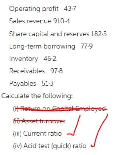 Operating profit 43-7
Sales revenue 910-4
Share capital and reserves 182-3
Long-term borrowing 77-9
Inventory 46-2
Receivables 97-8
Payables 51:3
Calculate the following:
GReturn on Cepitatemployest
(i Assetturnover
(ii) Current ratio
(iv) Acid test (quick) ratio
