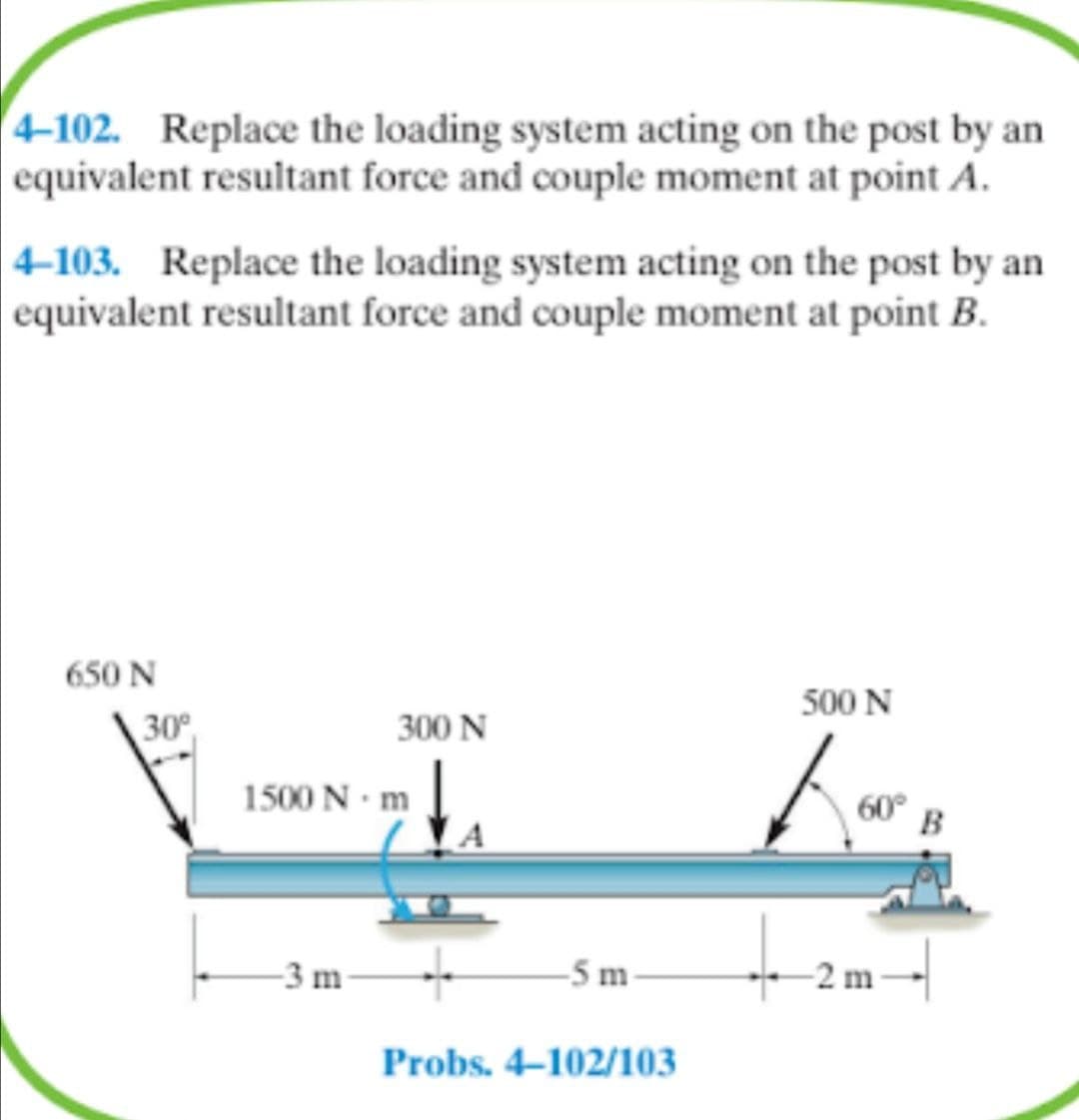 4-102. Replace the loading system acting on the post by an
equivalent resultant force and couple moment at point A.
|4-103. Replace the loading system acting on the post by an
equivalent resultant force and couple moment at point B.
650 N
500 N
30°
300 N
1500 N · m
60°
B
-3 m
-5 m
-2 m-
Probs. 4–102/103
