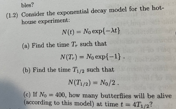 bles?
(1.2) Consider the exponential decay model for the hot-
house experiment:
N(t) = No exp{-At}
%3D
(a) Find the time T, such that
N(T,) = No exp{-1}.
(b) Find the time T1/2 such that
N(T /2) = No/2.
%3D
(c) If No = 400, how many butterflies will be alive
(according to this model) at time t = 4T1/2?
%3D
%3D
