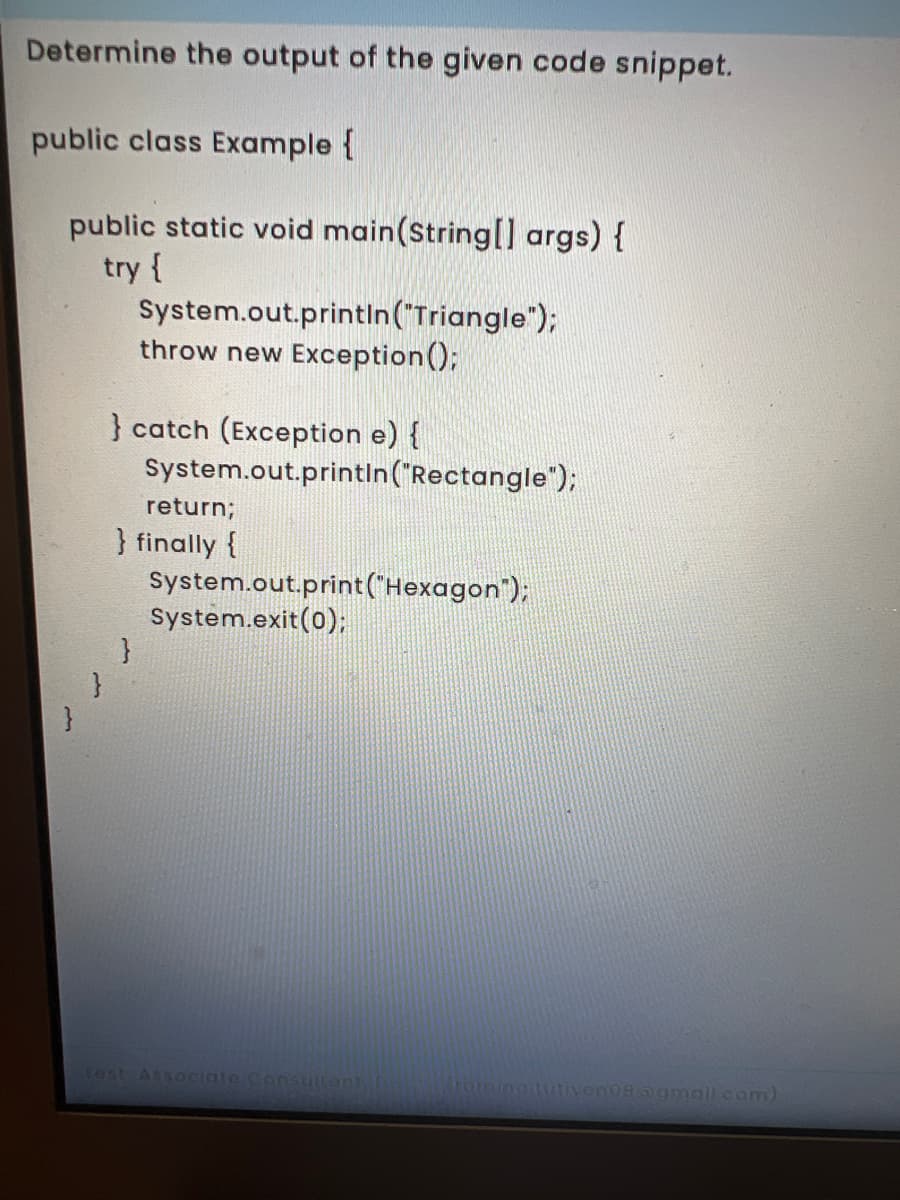 Determine the output of the given code snippet.
public class Example {
public static void main(String[] args) {
try {
System.out.printin("Triangle");
throw new Exception();
} catch (Exception e) {
System.out.printin("Rectangle");
return;
} finally {
System.out.print("Hexagon");
System.exit(0);
Test Associate Consulant
romina tutivenoaagmailcom)
