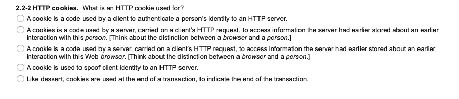 2.2-2 HTTP cookies. What is an HTTP cookie used for?
A cookie is a code used by a client to authenticate a person's identity to an HTTP server.
O A cookies is a code used by a server, carried on a client's HTTP request, to access information the server had earlier stored about an earlier
interaction with this person. [Think about the distinction between a browser and a person.]
A cookie is a code used by a server, carried on a client's HTTP request, to access information the server had earlier stored about an earlier
interaction with this Web browser. [Think about the distinction between a browser and a person.]
O A cookie is used to spoof client identity to an HTTP server.
O Like dessert, cookies are used at the end of a transaction, to indicate the end of the transaction.
