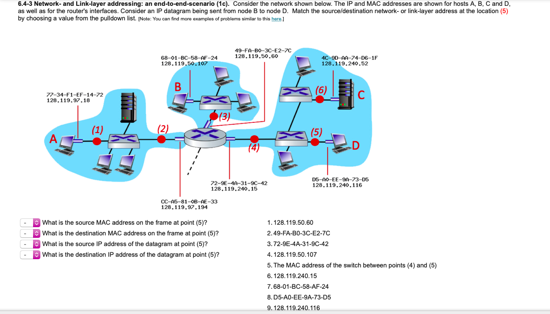 6.4-3 Network- and Link-layer addressing: an end-to-end-scenario (1c). Consider the network shown below. The IP and MAC addresses are shown for hosts A, B, C and D,
as well as for the router's interfaces. Consider an IP datagram being sent from node B to node D. Match the source/destination network- or link-layer address at the location (5)
by choosing a value from the pulldown list. [Note: You can find more examples of problems similar to this here.]
49-FA-Bо-ЗС-Е2-7C
128.119.50.60
68-01-BC-58-AF-24
128.119.50.107
4C-9D-AA-74-D6-1F
128.119.240.52
В
(6)
77-34-F1-EF-14-72
128.119.97.18
C
(3)
(5)
A
72-9E-4A-31-9C-42
128.119.240.15
D5-A0-EE-9A-73-D5
128.119.240.116
CC-A5-81-OB-AE-33
128,119,97,194
: What is the source MAC address on the frame at point (5)?
E What is the destination MAC address on the frame at point (5)?
1.128.119.50.60
2.49-FA-BO-3C-E2-7C
: What is the source IP address of the datagram at point (5)?
3.72-9E-4A-31-9C-42
What is the destination IP address of the datagram at point (5)?
4. 128.119.50.107
5. The MAC address of the switch between points (4) and (5)
6. 128.119.240.15
7.68-01-BC-58-AF-24
8. D5-A0-EE-9A-73-D5
9. 128.119.240.116
