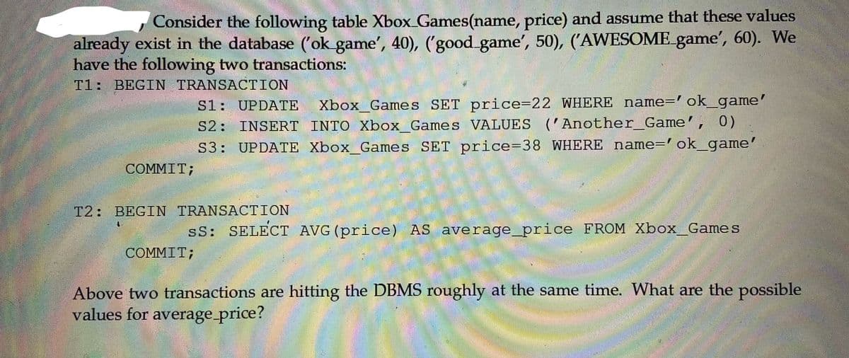 Consider the following table Xbox_Games(name, price) and assume that these values
already exist in the database ('ok game', 40), ('good_game', 50), ('AWESOME game', 60). We
have the following two transactions:
Tl: BEGIN TRANSACTION
Xbox_Games SET price=22 WHERE name='ok_game'
0)
S1: UPDATE
S2: INSERT INTO Xbox_Games VALUES ( Another_Game',
S3: UPDATE Xbox_Games SET price=38 WHERE name=' ok_game'
COMMIT;
T2: BEGIN TRANSACTION
sS: SELECT AVG(price) AS average_price FROM Xbox_Games
COMMIT;
Above two transactions are hitting the DBMS roughly at the same time. What are the possible
values for average_price?
