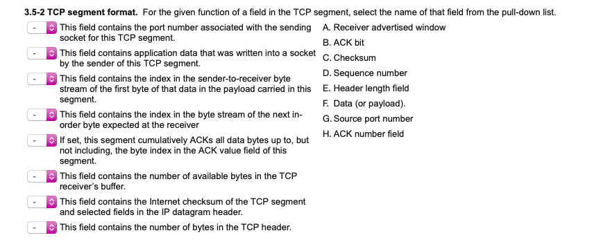 3.5-2 TCP segment format. For the given function of a field in the TCP segment, select the name of that field from the pull-down list.
| This field contains the port number associated with the sending A. Receiver advertised window
socket for this TCP segment.
B. ACK bit
| This field contains application data that was written into a socket
by the sender of this TCP segment.
C. Checksum
D. Sequence number
| This field contains the index in the sender-to-receiver byte
stream of the first byte of that data in the payload carried in this E. Header length field
segment.
O This field contains the index in the byte stream of the next in-
order byte expected at the receiver
F. Data (or payload).
G. Source port number
H. ACK number field
| If set, this segment cumulatively ACKS all data bytes up to, but
not including, the byte index in the ACK value field of this
segment.
| This field contains the number of available bytes in the TCP
receiver's buffer.
O This field contains the Internet checksum of the TCP segment
and selected fields in the IP datagram header.
O This field contains the number of bytes in the TCP header.
