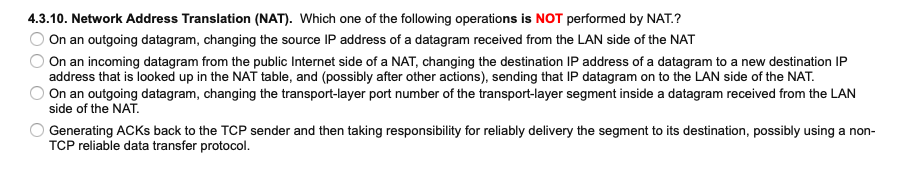 4.3.10. Network Address Translation (NAT). Which one of the following operations is NOT performed by NAT.?
On an outgoing datagram, changing the source IP address of a datagram received from the LAN side of the NAT
On an incoming datagram from the public Internet side of a NAT, changing the destination IP address of a datagram to a new destination IP
address that is looked up in the NAT table, and (possibly after other actions), sending that IP datagram on to the LAN side of the NAT.
On an outgoing datagram, changing the transport-layer port number of the transport-layer segment inside a datagram received from the LAN
side of the NAT.
Generating ACKS back to the TCP sender and then taking responsibility for reliably delivery the segment to its destination, possibly using a non-
TCP reliable data transfer protocol.
