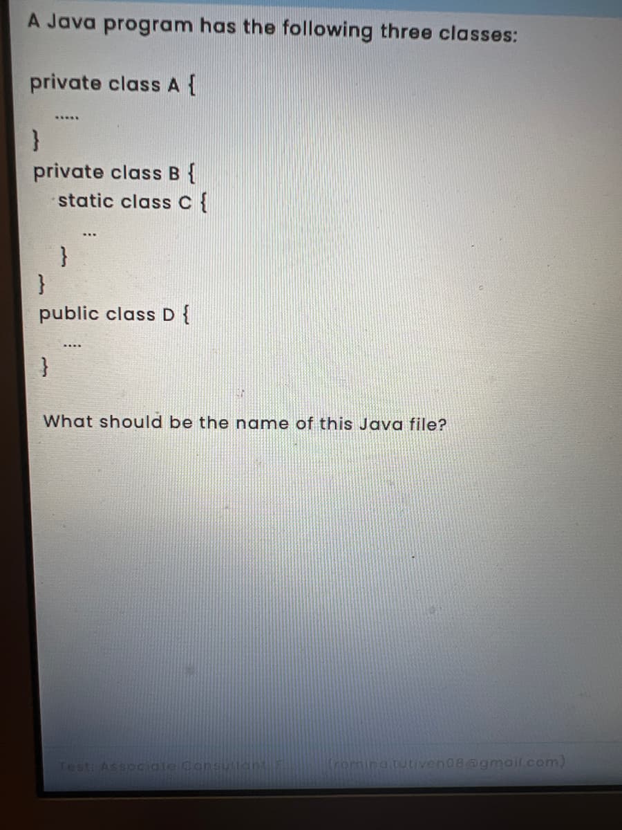 A Java program has the following three classes:
private class A{
}
private class B {
static classc{
}
}
public class D {
What should be the name of this Java file?
Test Associate Consu tan
(rornina tutiven08@gmail.com)
