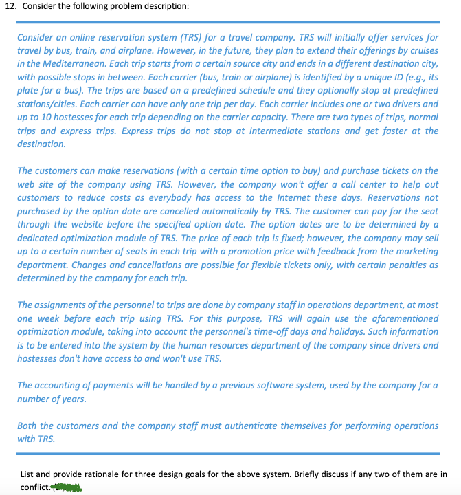 12. Consider the following problem description:
Consider an online reservation system (TRS) for a travel company. TRS will initially offer services for
travel by bus, train, and airplane. However, in the future, they plan to extend their offerings by cruises
in the Mediterranean. Each trip starts from a certain source city and ends in a different destination city,
with possible stops in between. Each carrier (bus, train or airplane) is identified by a unique ID (e.g., its
plate for a bus). The trips are based on a predefined schedule and they optionally stop at predefined
stations/cities. Each carrier can have only one trip per day. Each carrier includes one or two drivers and
up to 10 hostesses for each trip depending on the carrier capacity. There are two types of trips, normal
trips and express trips. Express trips do not stop at intermediate stations and get faster at the
destination.
The customers can make reservations (with a certain time option to buy) and purchase tickets on the
web site of the company using TRS. However, the company won't offer a call center to help out
customers to reduce costs as everybody has access to the Internet these days. Reservations not
purchased by the option date are cancelled automatically by TRS. The customer can pay for the seat
through the website before the specified option date. The option dates are to be determined by a
dedicated optimization module of TRS. The price of each trip is fixed; however, the company may sell
up to a certain number of seats in each trip with a promotion price with feedback from the marketing
department. Changes and cancellations are possible for flexible tickets only, with certain penalties as
determined by the company for each trip.
The assignments of the personnel to trips are done by company staff in operations department, at most
one week before each trip using TRS. For this purpose, TRS will again use the aforementioned
optimization module, taking into account the personnel's time-off days and holidays. Such information
is to be entered into the system by the human resources department of the company since drivers and
hostesses don't have access to and won't use TRS.
The accounting of payments will be handled by a previous software system, used by the company for a
number of years.
Both the customers and the company staff must authenticate themselves for performing operations
with TRS.
List and provide rationale for three design goals for the above system. Briefly discuss if any two of them are in
conflict. .
