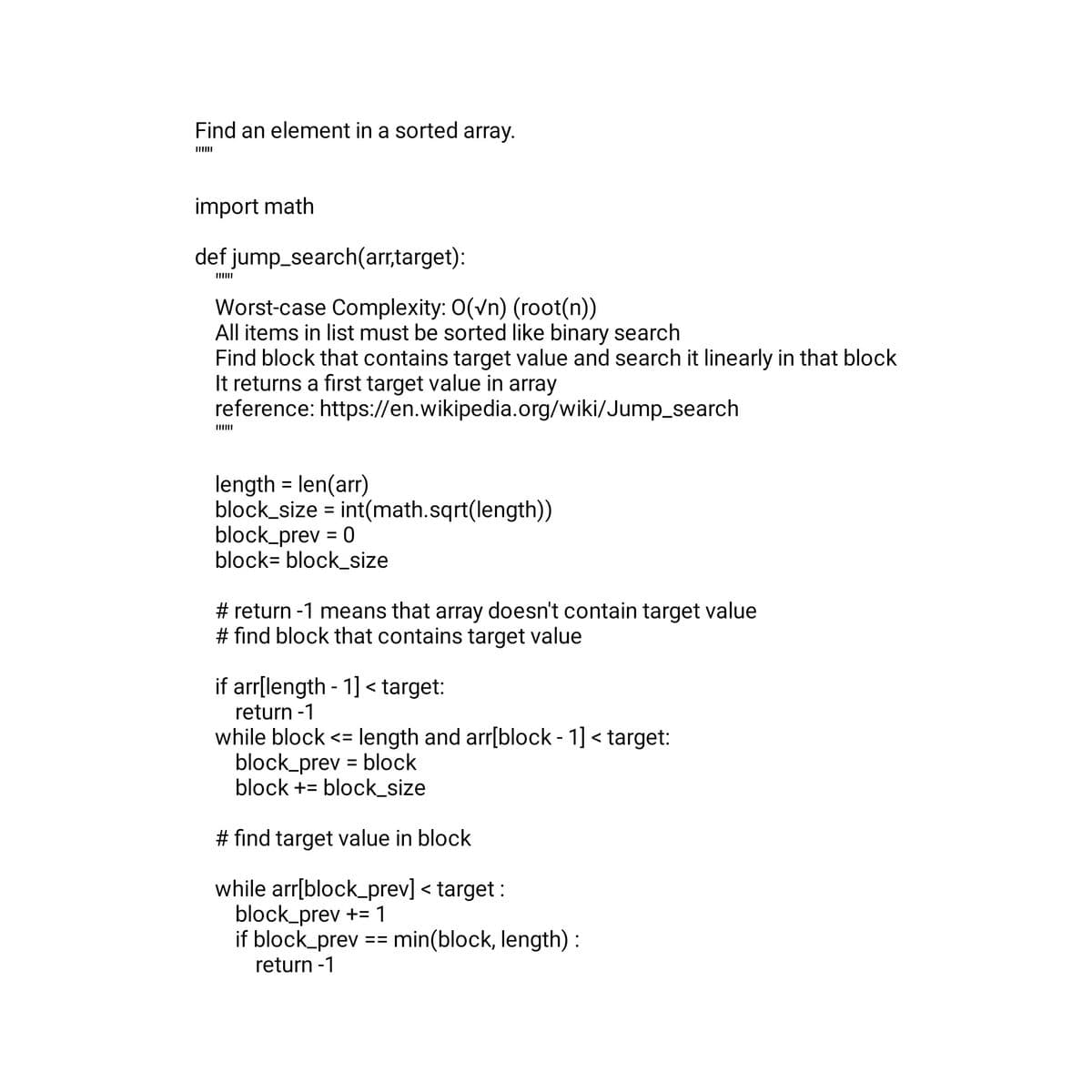 Find an element in a sorted array.
import math
def jump_search(arr,target):
Worst-case Complexity: 0(√n) (root(n))
All items in list must be sorted like binary search
Find block that contains target value and search it linearly in that block
It returns a first target value in array
reference: https://en.wikipedia.org/wiki/Jump_search
length = len(arr)
block_size = int(math.sqrt(length))
block_prev = 0
block block_size
# return -1 means that array doesn't contain target value
# find block that contains target value
if arr[length - 1] < target:
return -1
while block <= length and arr[block - 1] < target:
block_prev= block
block + block_size
# find target value in block
while arr[block_prev] < target:
block_prev += 1
if block_prev ==
return -1
min(block, length):