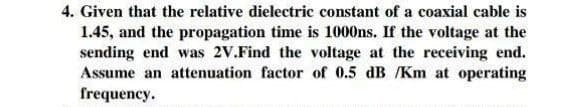 4. Given that the relative dielectric constant of a coaxial cable is
1.45, and the propagation time is 1000ns. If the voltage at the
sending end was 2V.Find the voltage at the receiving end.
Assume an attenuation factor of 0.5 dB /Km at operating
frequency.